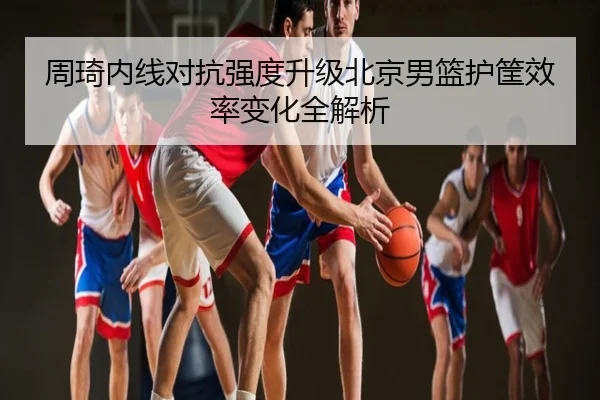 周琦内线对抗强度升级北京男篮护筐效率变化全解析