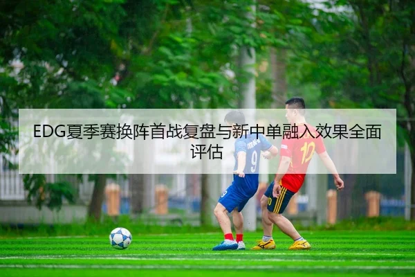 EDG夏季赛换阵首战复盘与新中单融入效果全面评估
