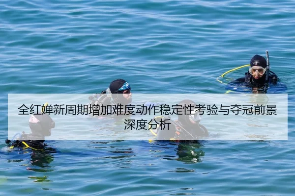 全红婵新周期增加难度动作稳定性考验与夺冠前景深度分析