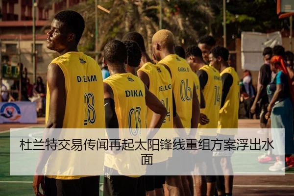 杜兰特交易传闻再起太阳锋线重组方案浮出水面
